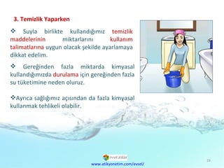 3. Temizlik Yaparken Suyla birlikte kullandığımız  temizlik maddelerinin  miktarlarını  kullanım talimatlarına  uygun olacak şekilde ayarlamaya dikkat edelim. Gereğinden fazla miktarda kimyasal kullandığımızda  durulama  için gereğinden fazla su tüketimine neden oluruz.  Ayrıca sağlığımız açısından da fazla kimyasal kullanmak tehlikeli olabilir. www.atikyonetim.com/evsel/ 