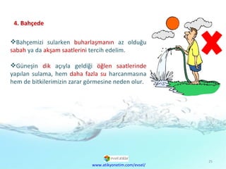 4. Bahçede Bahçemizi sularken  buharlaşmanın  az olduğu  sabah  ya da  akşam   saatlerini  tercih edelim.  Güneşin  dik  açıyla geldiği  öğlen saatlerinde  yapılan sulama, hem  daha fazla su  harcanmasına hem de bitkilerimizin zarar görmesine neden olur. www.atikyonetim.com/evsel/ 