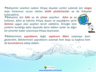 Bahçemizi sularken sadece ihtiyaç duyulan yerleri sulamak için  süzgeç  veya hortumun ucuna takılan  tetikli püskürtücüler  ya da fıskiyeler kullanabiliriz. Bitkilerimizin  yapraklarını  değil,  saplarının dibini  sulamaya özen gösterelim. Bitkilerimizin yapraklarını sulamak hem boşa su kaybına hem de  kurumalarına  sebep olabilir. www.atikyonetim.com/evsel/ Bahçemiz için  bitki  ya da  çimen  seçerken  daha az su  kullanan, daha az bakıma ihtiyaç duyan ve yaşadığımız yerin  iklimine  uygun olan çeşitleri tercih edebiliriz. Örneğin kimi çimlerin kuraklığa daha dayanıklı derin kökleri vardır ve diğer tür çimenler kadar sulanmaya ihtiyaç duymazlar. 