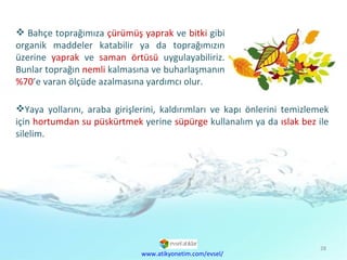 Bahçe toprağımıza  çürümüş yaprak  ve  bitki  gibi organik maddeler katabilir ya da toprağımızın üzerine  yaprak  ve  saman örtüsü  uygulayabiliriz. Bunlar toprağın  nemli  kalmasına ve buharlaşmanın  %70 ’e varan ölçüde azalmasına yardımcı olur. www.atikyonetim.com/evsel/ Yaya yollarını, araba girişlerini, kaldırımları ve kapı önlerini temizlemek için  hortumdan su püskürtmek  yerine  süpürge  kullanalım ya da  ıslak bez  ile silelim. 