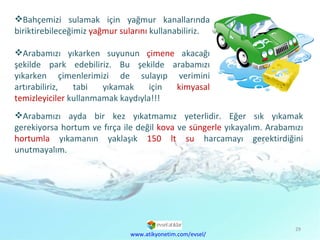 Arabamızı ayda bir kez yıkatmamız yeterlidir. Eğer sık yıkamak gerekiyorsa hortum ve fırça ile değil  kova  ve  süngerle  yıkayalım. Arabamızı  hortumla  yıkamanın yaklaşık  150 lt su  harcamayı gerektirdiğini unutmayalım. Bahçemizi sulamak için yağmur kanallarında biriktirebileceğimiz  yağmur sularını  kullanabiliriz. Arabamızı yıkarken suyunun  çimene  akacağı şekilde park edebiliriz. Bu şekilde arabamızı yıkarken çimenlerimizi de sulayıp verimini artırabiliriz, tabi yıkamak için  kimyasal temizleyiciler  kullanmamak kaydıyla!!! www.atikyonetim.com/evsel/ 