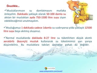 Musluğumuz  1 dakikada sadece 1damla  su sızdırıyorsa yılda yaklaşık  12500 litre suyu  boşa akıtmış oluyoruz. Normal musluklarda  dakikada   8-27 litre  su tüketilirken düşük akımlı  aeratörlü (basınçlı) musluk  kullanarak su tüketimimizi yarı yarıya düşürebiliriz. Bu musluklara takılan aparatlar pahalı da değildir.  Musluklarımızın su damlatmasını mutlaka önleyelim.  Dakikada  yaklaşık olarak  50-100 damla su  akıtan bir musluktan  ayda   750-1500 litre suyu  ziyan edebileceğimizi unutmayalım. www.atikyonetim.com/evsel/ Öncelikle… 