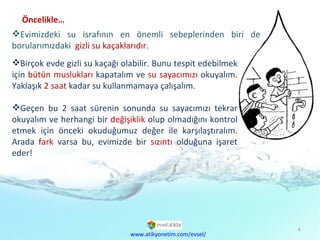 Birçok evde gizli su kaçağı olabilir. Bunu tespit edebilmek için  bütün muslukları  kapatalım ve  su sayacımızı  okuyalım. Yaklaşık  2 saat  kadar su kullanmamaya çalışalım.  Geçen bu 2 saat sürenin sonunda su sayacımızı tekrar okuyalım ve herhangi bir  değişiklik  olup olmadığını kontrol etmek için önceki okuduğumuz değer ile karşılaştıralım. Arada  fark  varsa bu, evimizde bir  sızıntı  olduğuna işaret eder! Evimizdeki su israfının en önemli sebeplerinden biri de borularımızdaki  gizli su kaçaklarıdır .  www.atikyonetim.com/evsel/ Öncelikle… 