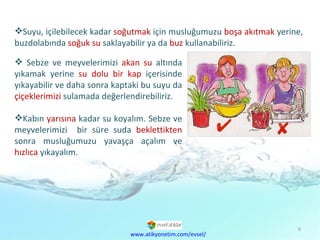 Suyu, içilebilecek kadar  soğutmak  için musluğumuzu  boşa akıtmak  yerine, buzdolabında  soğuk su  saklayabilir ya da  buz  kullanabiliriz. www.atikyonetim.com/evsel/ Sebze ve meyvelerimizi  akan su  altında yıkamak yerine  su dolu bir kap  içerisinde yıkayabilir ve daha sonra kaptaki bu suyu da  çiçeklerimizi  sulamada değerlendirebiliriz.  Kabın  yarısına  kadar su koyalım. Sebze ve meyvelerimizi  bir süre suda  beklettikten  sonra musluğumuzu yavaşça açalım ve  hızlıca  yıkayalım. 