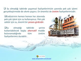 Doğal  Kaynaklar Sorunu Su olmadığı taktirde yaşamsal faaliyetlerimizin yanında pek çok işlemi gerçekleştirmede de sıkıntı yaşarız. En önemlisi de  üretim  faaliyetlerimizdir. Endüstrinin hemen hemen her alanında pek çok işlem için su kullanıyoruz. Pek çok sektör için su, önemli bir  proses girdisidir .  Su olmadığı taktirde yerine kullanılabilecek başka  alternatif  madde bulunamadığında tüm üretim faaliyetlerimiz durabilir.  www.atikyonetim.com/evsel/ 