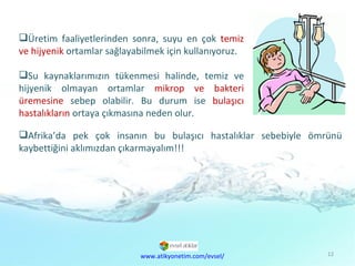 Doğal  Kaynaklar Sorunu Üretim faaliyetlerinden sonra, suyu en çok  temiz ve hijyenik  ortamlar sağlayabilmek için kullanıyoruz.  Su kaynaklarımızın tükenmesi halinde, temiz ve hijyenik olmayan ortamlar  mikrop ve bakteri üremesine  sebep olabilir. Bu durum ise  bulaşıcı hastalıkların  ortaya çıkmasına neden olur.  Afrika’da pek çok insanın bu bulaşıcı hastalıklar sebebiyle ömrünü kaybettiğini aklımızdan çıkarmayalım!!! www.atikyonetim.com/evsel/ 