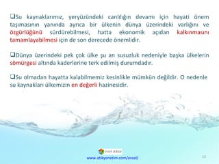 Doğal  Kaynaklar Sorunu Su kaynaklarımız, yeryüzündeki canlılığın devamı için hayati önem taşımasının yanında ayrıca bir ülkenin dünya üzerindeki varlığını ve  özgürlüğünü  sürdürebilmesi, hatta ekonomik açıdan  kalkınmasını   tamamlayabilmesi  için de son derecede önemlidir. Dünya üzerindeki pek çok ülke şu an susuzluk nedeniyle başka ülkelerin  sömürgesi  altında kaderlerine terk edilmiş durumdadır.  Su olmadan hayatta kalabilmemiz kesinlikle mümkün değildir. O nedenle su kaynakları ülkemizin  en değerli  hazinesidir.  www.atikyonetim.com/evsel/ 
