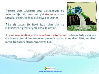Çevre  Kirliliği Sorunu İçme suyu üretimi  ve  atık su arıtma maliyetlerinin  ne kadar fazla olduğunu düşünecek olursak bu durumun çevremiz açısından ne denli kötü, ne denli zararlı bir durum olduğunu anlayabiliriz. Temiz olan sularımızı boşa akıttığımızda bu sular da diğer kirli sularımız gibi  atık su  hatlarına karışırlar ve nihayetinde atık suya dönüşürler.  Bu da zaten bir hayli fazla olan atık su miktarlarımızı gereksiz yere daha da arttırır.  www.atikyonetim.com/evsel/ 