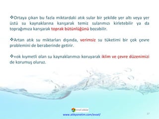 Çevre  Kirliliği Sorunu Ortaya çıkan bu fazla miktardaki atık sular bir şekilde yer altı veya yer üstü su kaynaklarına karışarak temiz sularımızı kirletebilir ya da toprağımıza karışarak  toprak bütünlüğünü  bozabilir. Artan atık su miktarları dışında,  verimsiz  su tüketimi bir çok çevre problemini de beraberinde getirir.  Çok kıymetli olan su kaynaklarımızı koruyarak  iklim ve çevre düzenimizi  de korumuş oluruz.  www.atikyonetim.com/evsel/ 