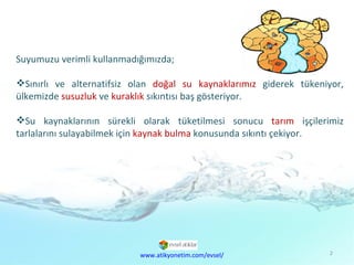 Suyumuzu verimli kullanmadığımızda; Sınırlı ve alternatifsiz olan  doğal su kaynaklarımız  giderek tükeniyor, ülkemizde  susuzluk  ve  kuraklık  sıkıntısı baş gösteriyor. Su kaynaklarının sürekli olarak tüketilmesi sonucu  tarım  işçilerimiz tarlalarını sulayabilmek için  kaynak bulma  konusunda sıkıntı çekiyor. www.atikyonetim.com/evsel/ 