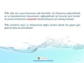 Ekonomik Sorunlar Bir ülke için suyun korunumu çok önemlidir. Su ihtiyacımızı giderebilmek ve su kaynaklarımızın korunmasını sağlayabilmek için kurulan yeni tesisler ile arıtma ünitelerinin  maliyetleri  devlet bütçemiz için oldukça fazladır.  Bu tesislerin sayısı su ihtiyacımızla doğru orantılı olarak her geçen gün giderek daha da artmaktadır.  www.atikyonetim.com/evsel/ 