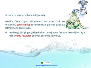 Suyumuzu verimli kullanmadığımızda; Daha fazla suyun tüketilmesi ile artan atık su miktarları,  çevre kirliliği  sorunlarımızın giderek daha da artmasına sebep oluyor. Herhangi bir işi  gerçekleştirirken gereğinden fazla su tükettiğimiz için,  daha  yüklü faturalar  ödemek zorunda kalıyoruz. www.atikyonetim.com/evsel/ 