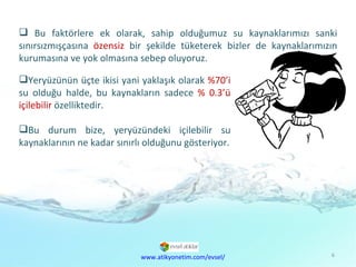 Doğal  Kaynaklar Sorunu Bu faktörlere ek olarak, sahip olduğumuz su kaynaklarımızı sanki sınırsızmışçasına  özensiz  bir şekilde tüketerek bizler de kaynaklarımızın kurumasına ve yok olmasına sebep oluyoruz. Yeryüzünün üçte ikisi yani yaklaşık olarak  %70’i  su olduğu halde, bu kaynakların sadece  % 0.3’ü içilebilir  özelliktedir. Bu durum bize, yeryüzündeki içilebilir su kaynaklarının ne kadar sınırlı olduğunu gösteriyor. www.atikyonetim.com/evsel/ 