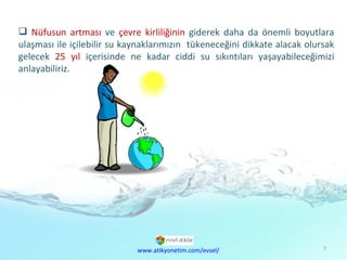 Doğal  Kaynaklar Sorunu Nüfusun artması  ve  çevre kirliliğinin  giderek daha da önemli boyutlara ulaşması ile içilebilir su kaynaklarımızın  tükeneceğini dikkate alacak olursak gelecek  25 yıl  içerisinde ne kadar ciddi su sıkıntıları yaşayabileceğimizi anlayabiliriz.  www.atikyonetim.com/evsel/ 