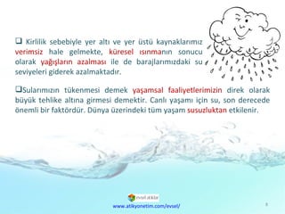 Kirlilik sebebiyle yer altı ve yer üstü kaynaklarımız  verimsiz  hale gelmekte,  küresel ısınma nın sonucu olarak  yağışların azalması  ile de barajlarımızdaki su seviyeleri giderek azalmaktadır.  Sularımızın tükenmesi demek  yaşamsal faaliyetlerimizin  direk olarak büyük tehlike altına girmesi demektir. Canlı yaşamı için su, son derecede önemli bir faktördür. Dünya üzerindeki tüm yaşam  susuzluktan  etkilenir.  www.atikyonetim.com/evsel/ 