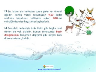 Doğal  Kaynaklar Sorunu Su, bizim için nefesten sonra gelen en önemli öğedir. Çünkü vücut suyumuzun  %10  kadar azalması hayatımızı tehlikeye sokar;  %20 ’sini yitirdiğimizde ise hayatımızı kaybederiz. Susuzluk nedeniyle tıpkı bizim gibi başka canlı türleri de yok olabilir. Bunun sonucunda  besin dengelerinin  tamamen değişimi gibi birçok kötü durum ortaya çıkabilir. www.atikyonetim.com/evsel/ 