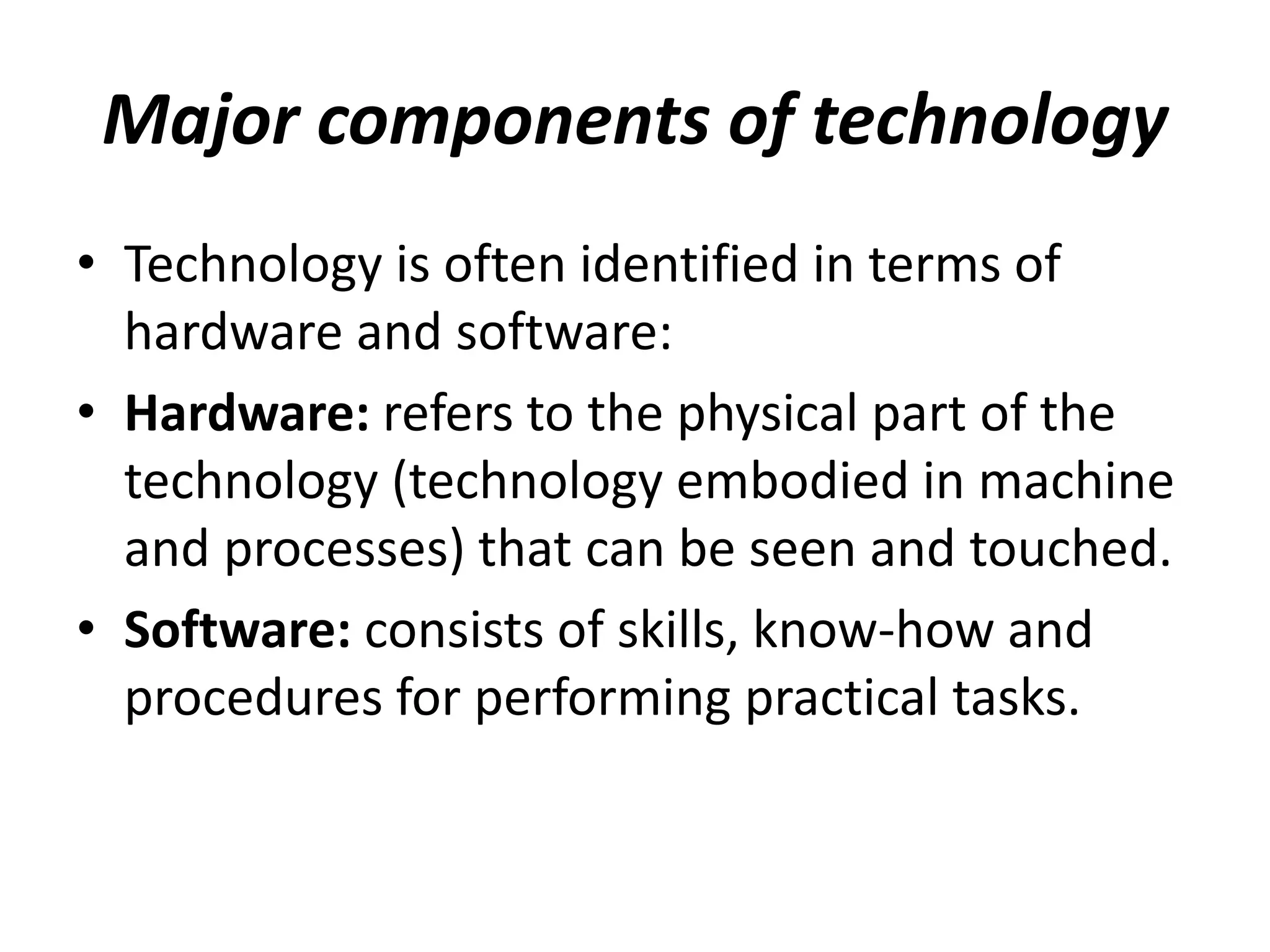 Major components of technology
• Technology is often identified in terms of
hardware and software:
• Hardware: refers to the physical part of the
technology (technology embodied in machine
and processes) that can be seen and touched.
• Software: consists of skills, know-how and
procedures for performing practical tasks.
 