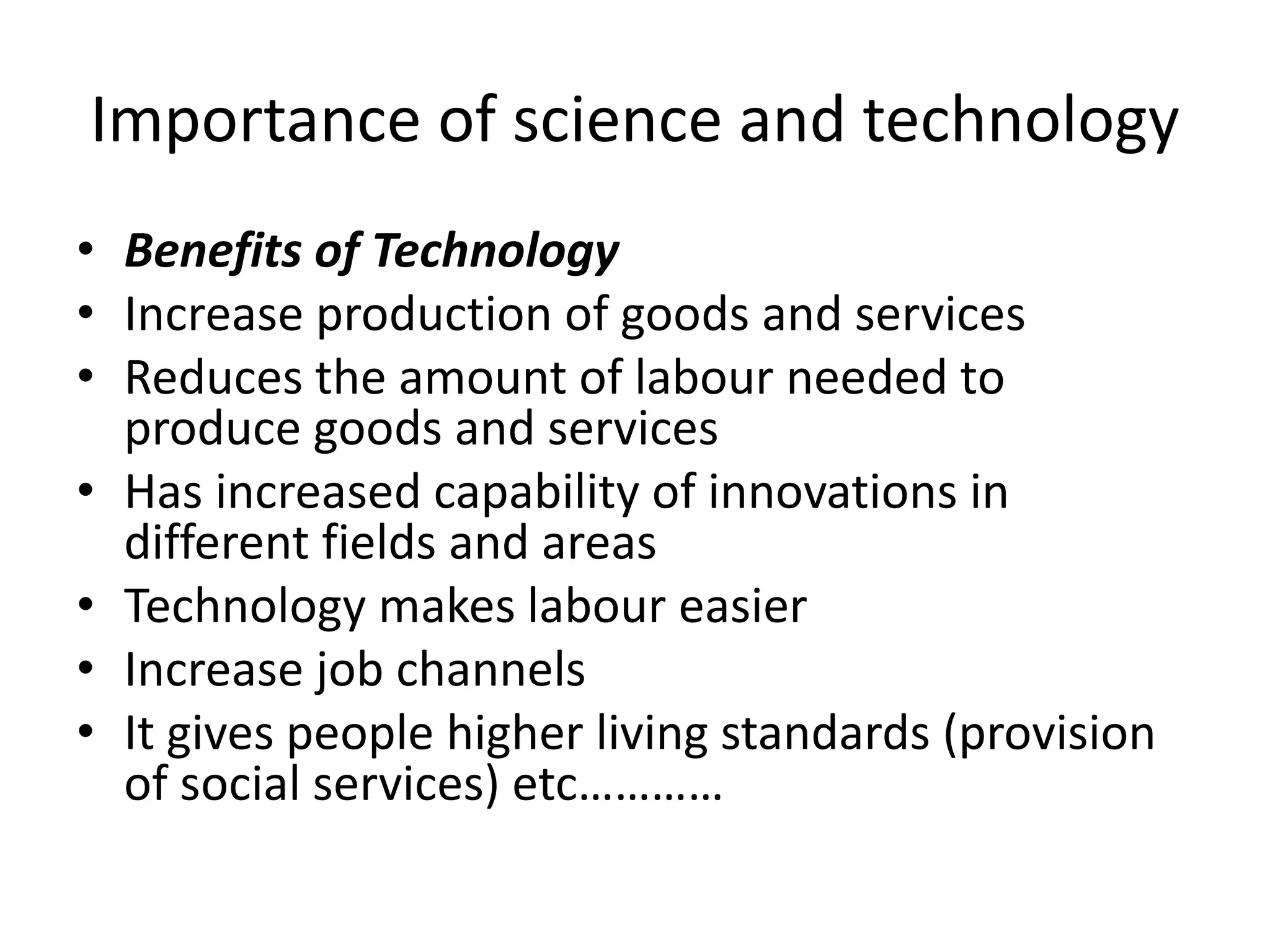 Importance of science and technology
• Benefits of Technology
• Increase production of goods and services
• Reduces the amount of labour needed to
produce goods and services
• Has increased capability of innovations in
different fields and areas
• Technology makes labour easier
• Increase job channels
• It gives people higher living standards (provision
of social services) etc…………
 