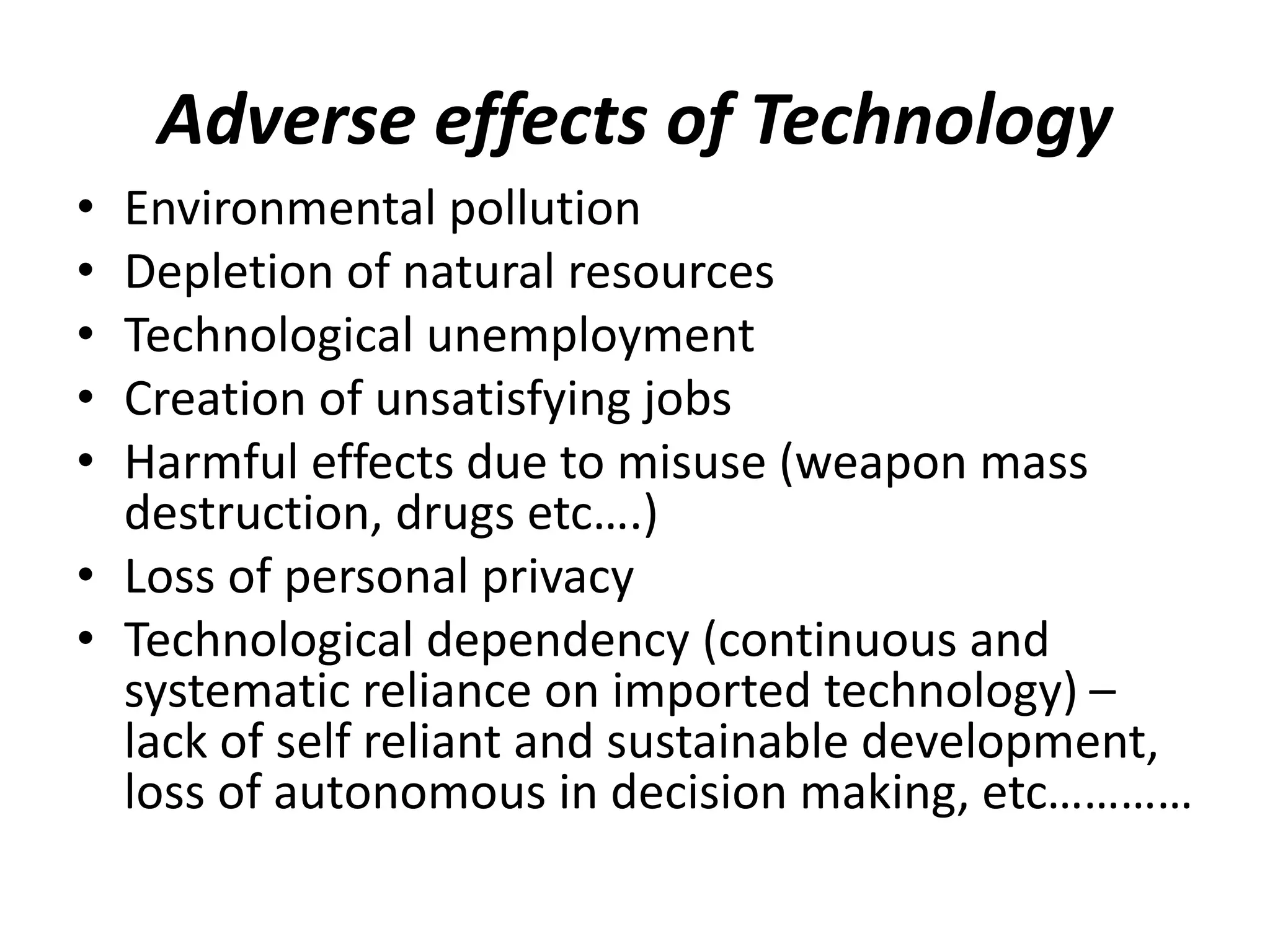 Adverse effects of Technology
• Environmental pollution
• Depletion of natural resources
• Technological unemployment
• Creation of unsatisfying jobs
• Harmful effects due to misuse (weapon mass
destruction, drugs etc….)
• Loss of personal privacy
• Technological dependency (continuous and
systematic reliance on imported technology) –
lack of self reliant and sustainable development,
loss of autonomous in decision making, etc…………
 