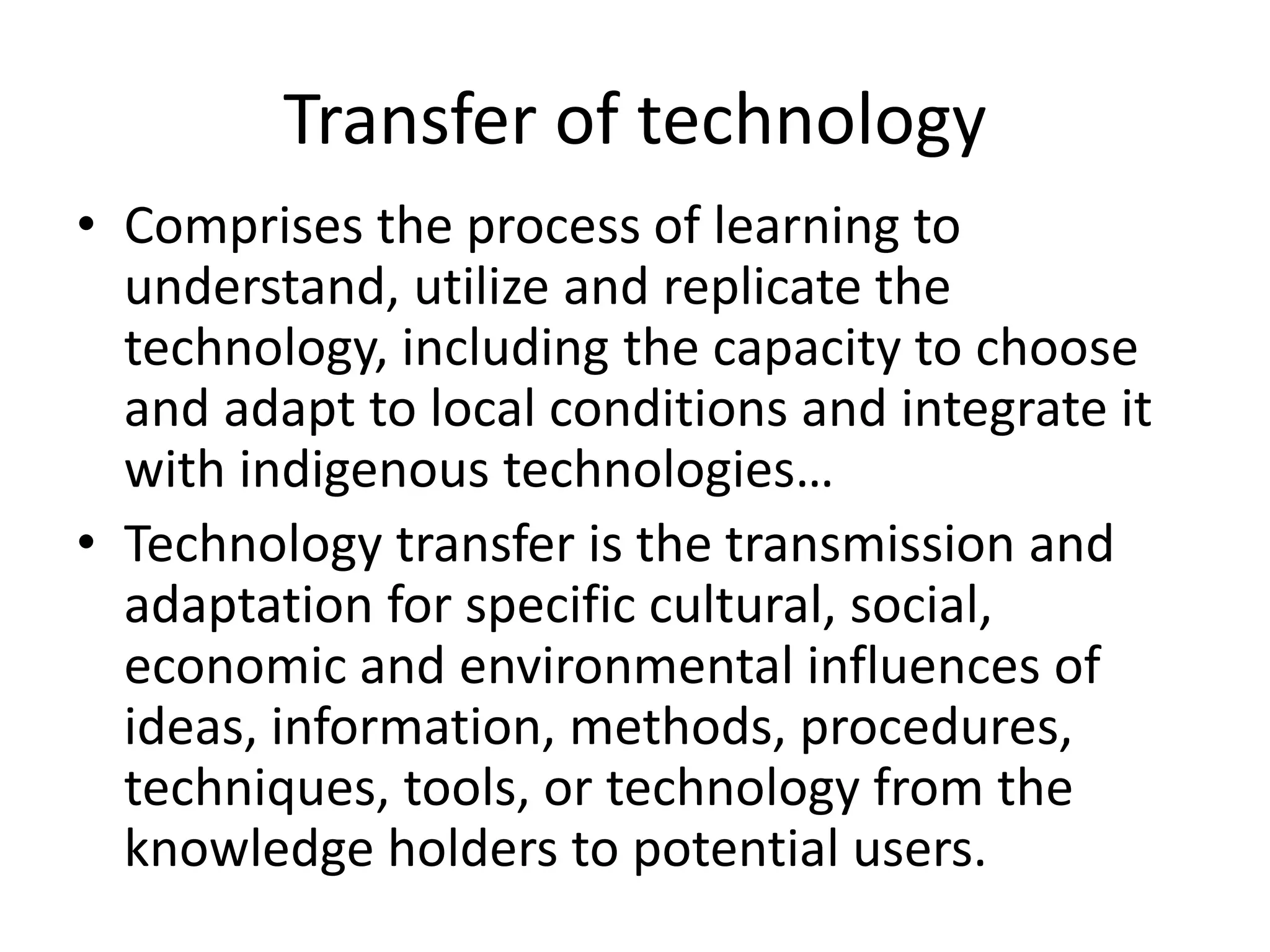 Transfer of technology
• Comprises the process of learning to
understand, utilize and replicate the
technology, including the capacity to choose
and adapt to local conditions and integrate it
with indigenous technologies…
• Technology transfer is the transmission and
adaptation for specific cultural, social,
economic and environmental influences of
ideas, information, methods, procedures,
techniques, tools, or technology from the
knowledge holders to potential users.
 