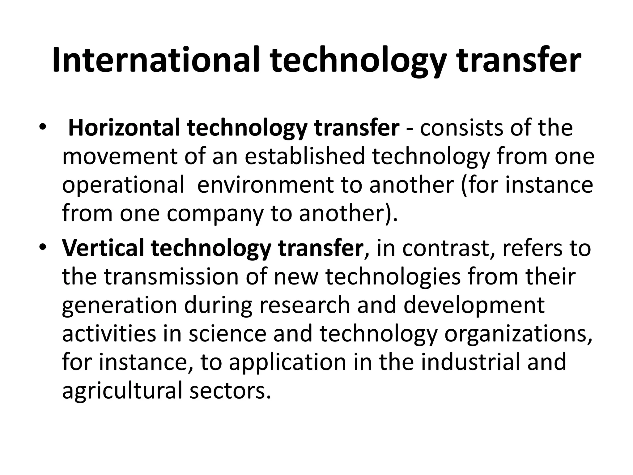 International technology transfer
• Horizontal technology transfer - consists of the
movement of an established technology from one
operational environment to another (for instance
from one company to another).
• Vertical technology transfer, in contrast, refers to
the transmission of new technologies from their
generation during research and development
activities in science and technology organizations,
for instance, to application in the industrial and
agricultural sectors.
 