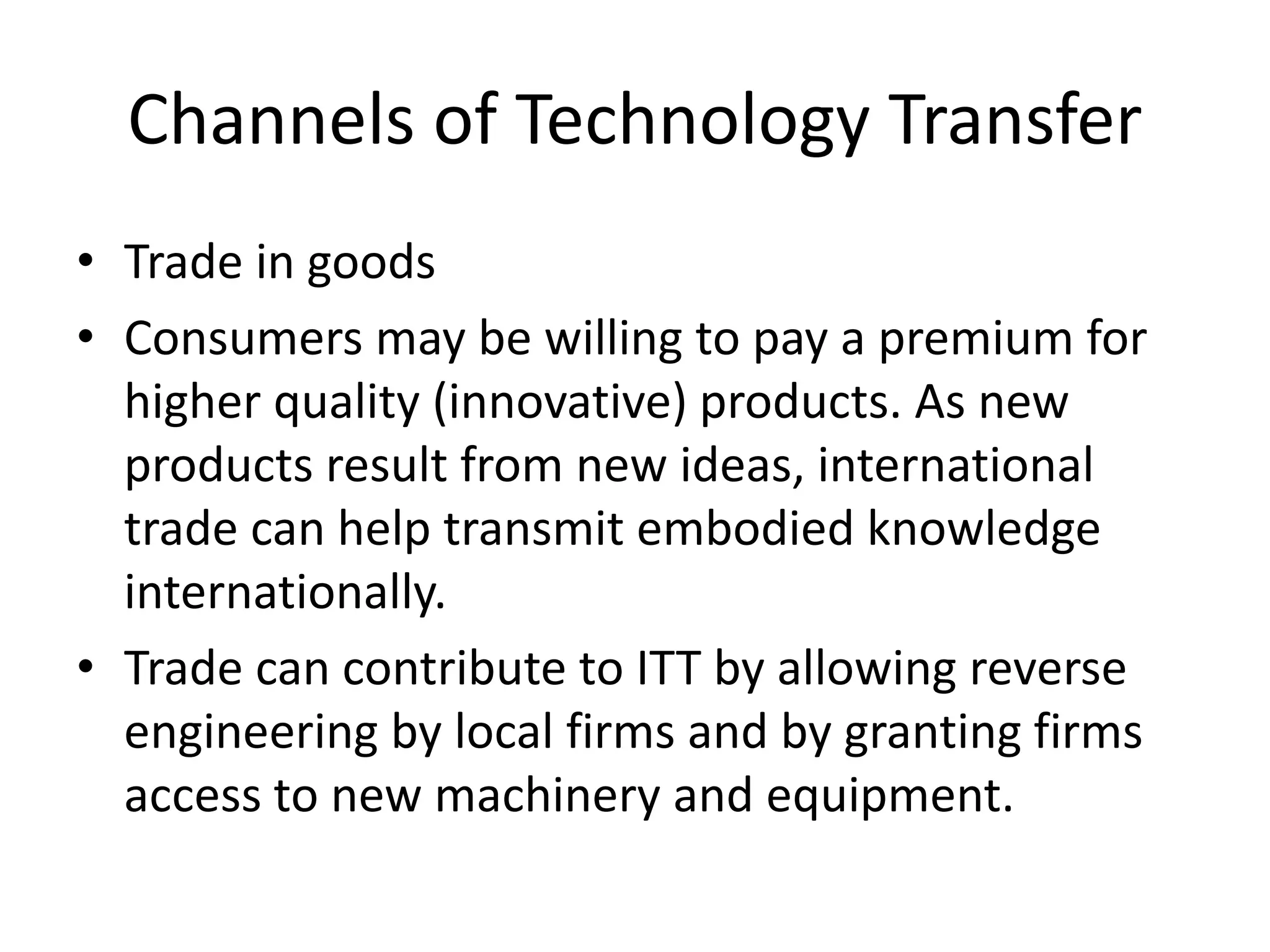 Channels of Technology Transfer
• Trade in goods
• Consumers may be willing to pay a premium for
higher quality (innovative) products. As new
products result from new ideas, international
trade can help transmit embodied knowledge
internationally.
• Trade can contribute to ITT by allowing reverse
engineering by local firms and by granting firms
access to new machinery and equipment.
 
