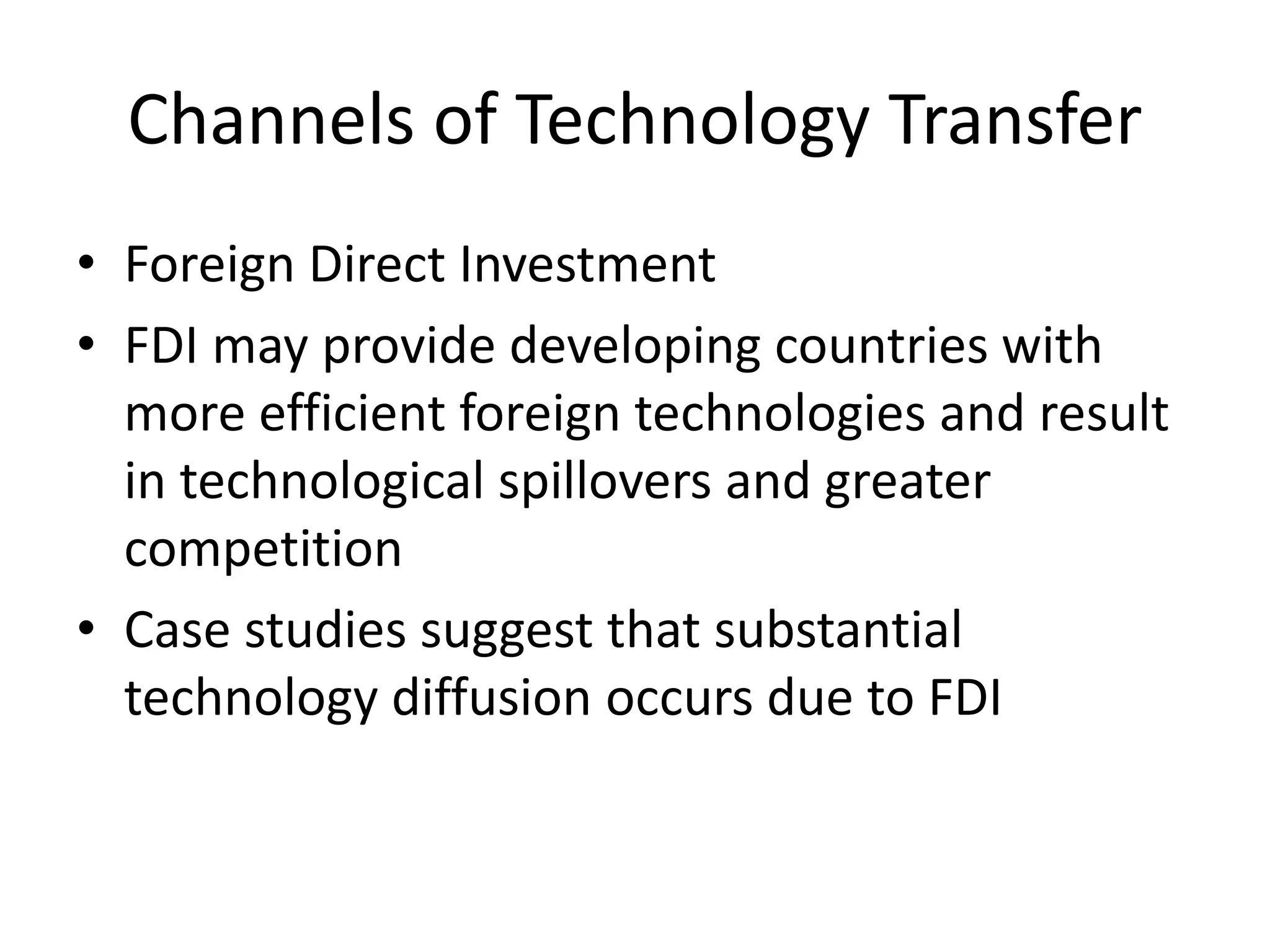 Channels of Technology Transfer
• Foreign Direct Investment
• FDI may provide developing countries with
more efficient foreign technologies and result
in technological spillovers and greater
competition
• Case studies suggest that substantial
technology diffusion occurs due to FDI
 