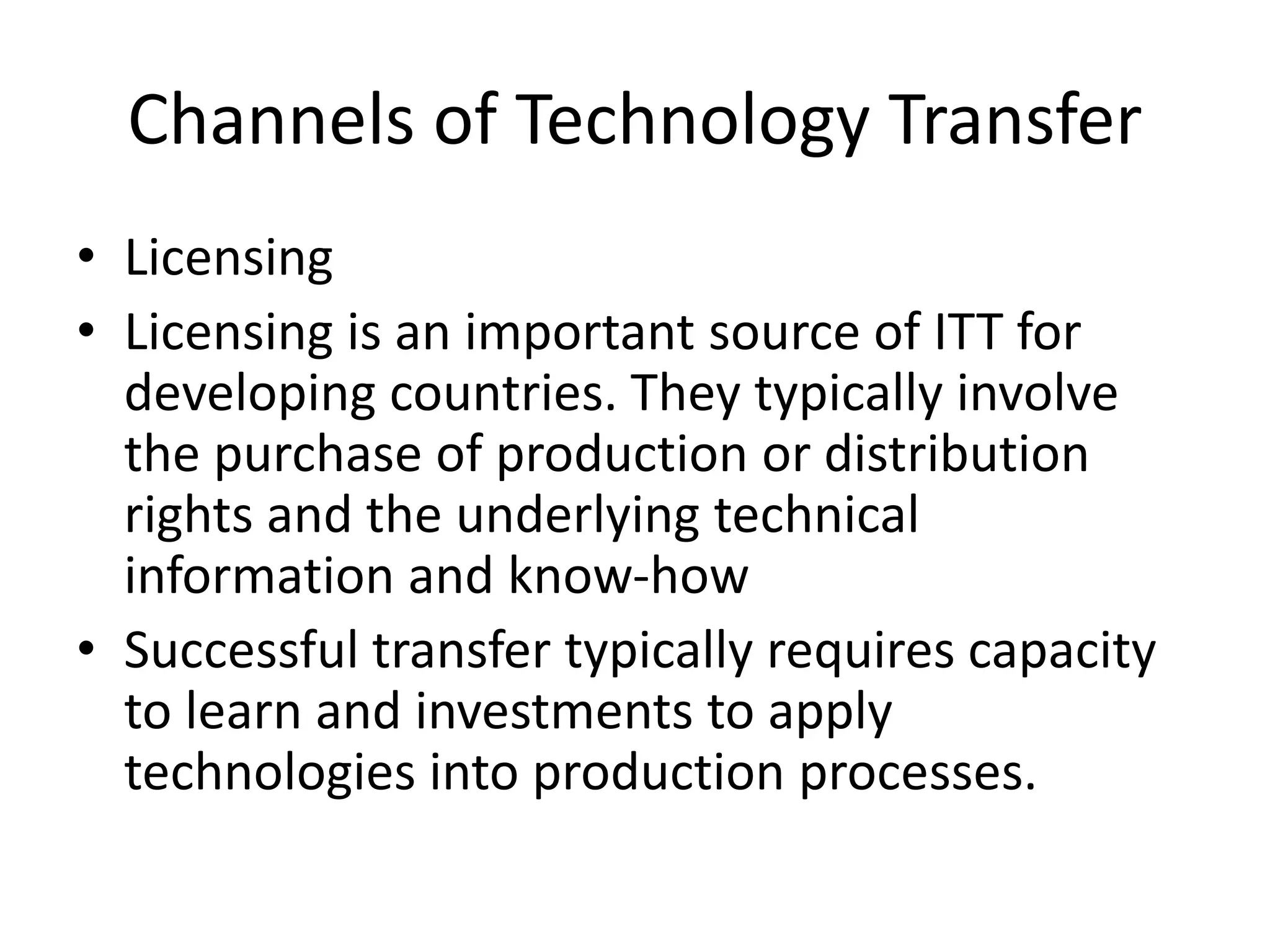 Channels of Technology Transfer
• Licensing
• Licensing is an important source of ITT for
developing countries. They typically involve
the purchase of production or distribution
rights and the underlying technical
information and know-how
• Successful transfer typically requires capacity
to learn and investments to apply
technologies into production processes.
 