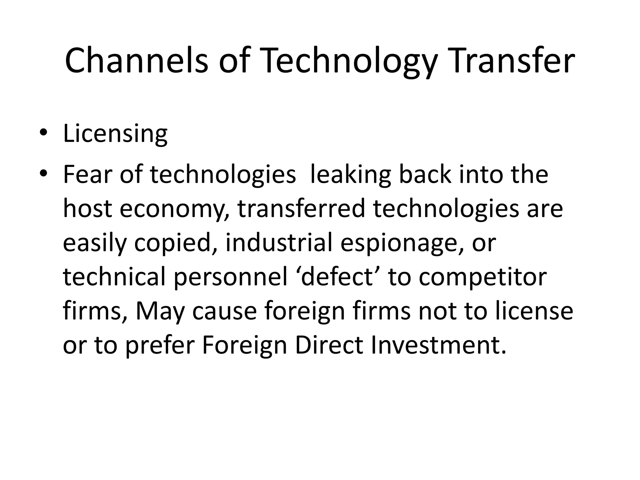 Channels of Technology Transfer
• Licensing
• Fear of technologies leaking back into the
host economy, transferred technologies are
easily copied, industrial espionage, or
technical personnel ‘defect’ to competitor
firms, May cause foreign firms not to license
or to prefer Foreign Direct Investment.
 