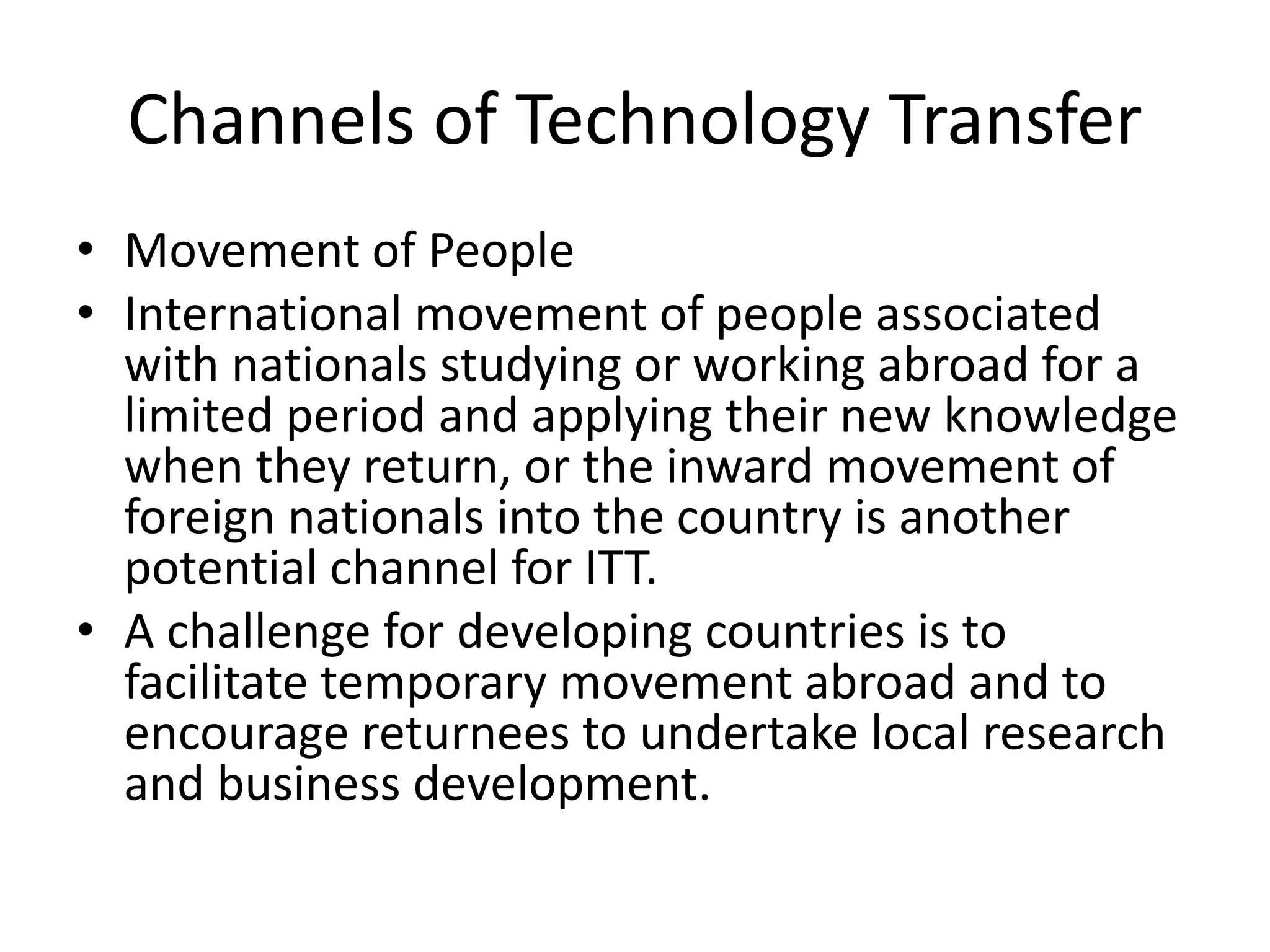 Channels of Technology Transfer
• Movement of People
• International movement of people associated
with nationals studying or working abroad for a
limited period and applying their new knowledge
when they return, or the inward movement of
foreign nationals into the country is another
potential channel for ITT.
• A challenge for developing countries is to
facilitate temporary movement abroad and to
encourage returnees to undertake local research
and business development.
 