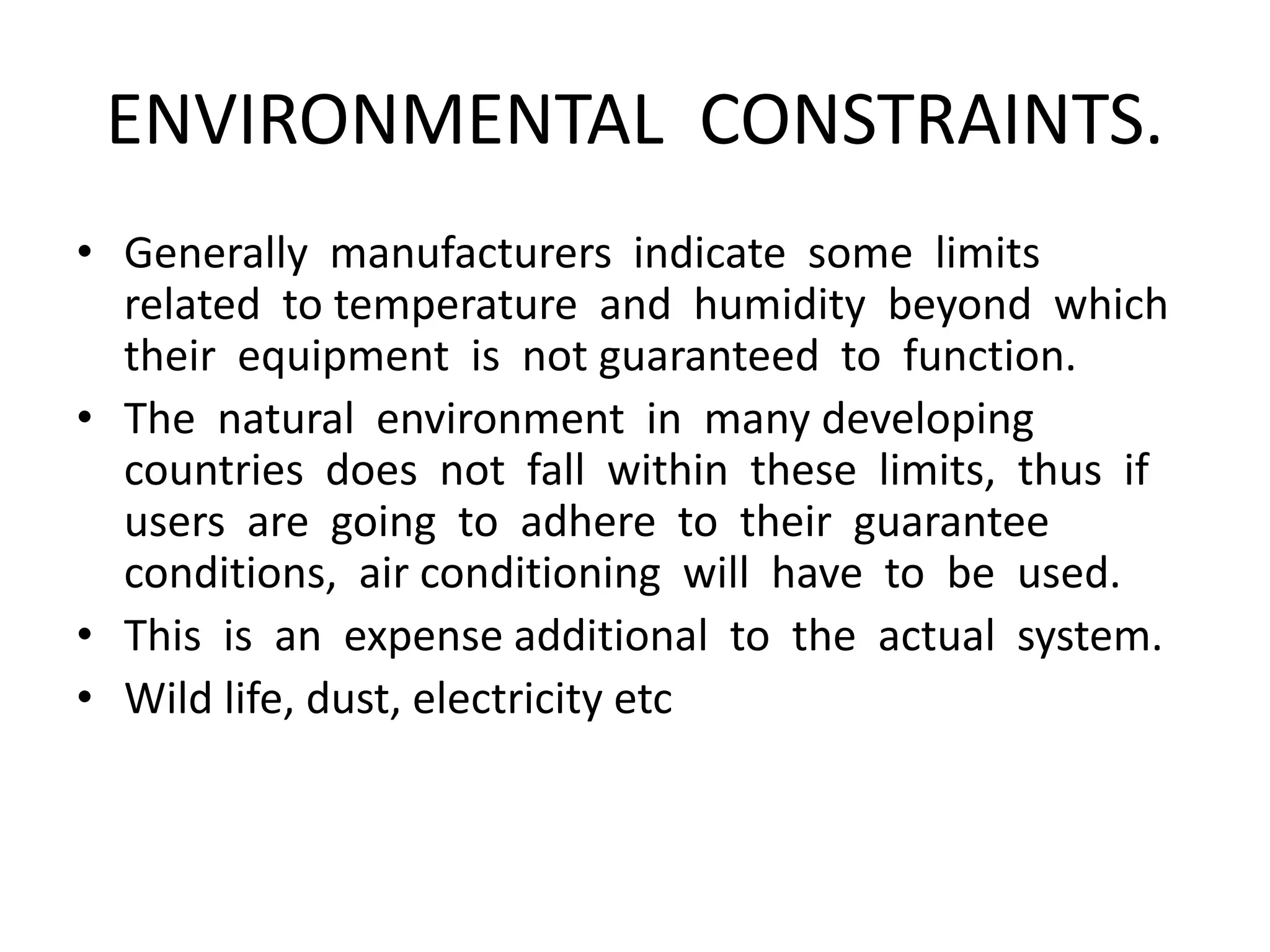 ENVIRONMENTAL CONSTRAINTS.
• Generally manufacturers indicate some limits
related to temperature and humidity beyond which
their equipment is not guaranteed to function.
• The natural environment in many developing
countries does not fall within these limits, thus if
users are going to adhere to their guarantee
conditions, air conditioning will have to be used.
• This is an expense additional to the actual system.
• Wild life, dust, electricity etc
 