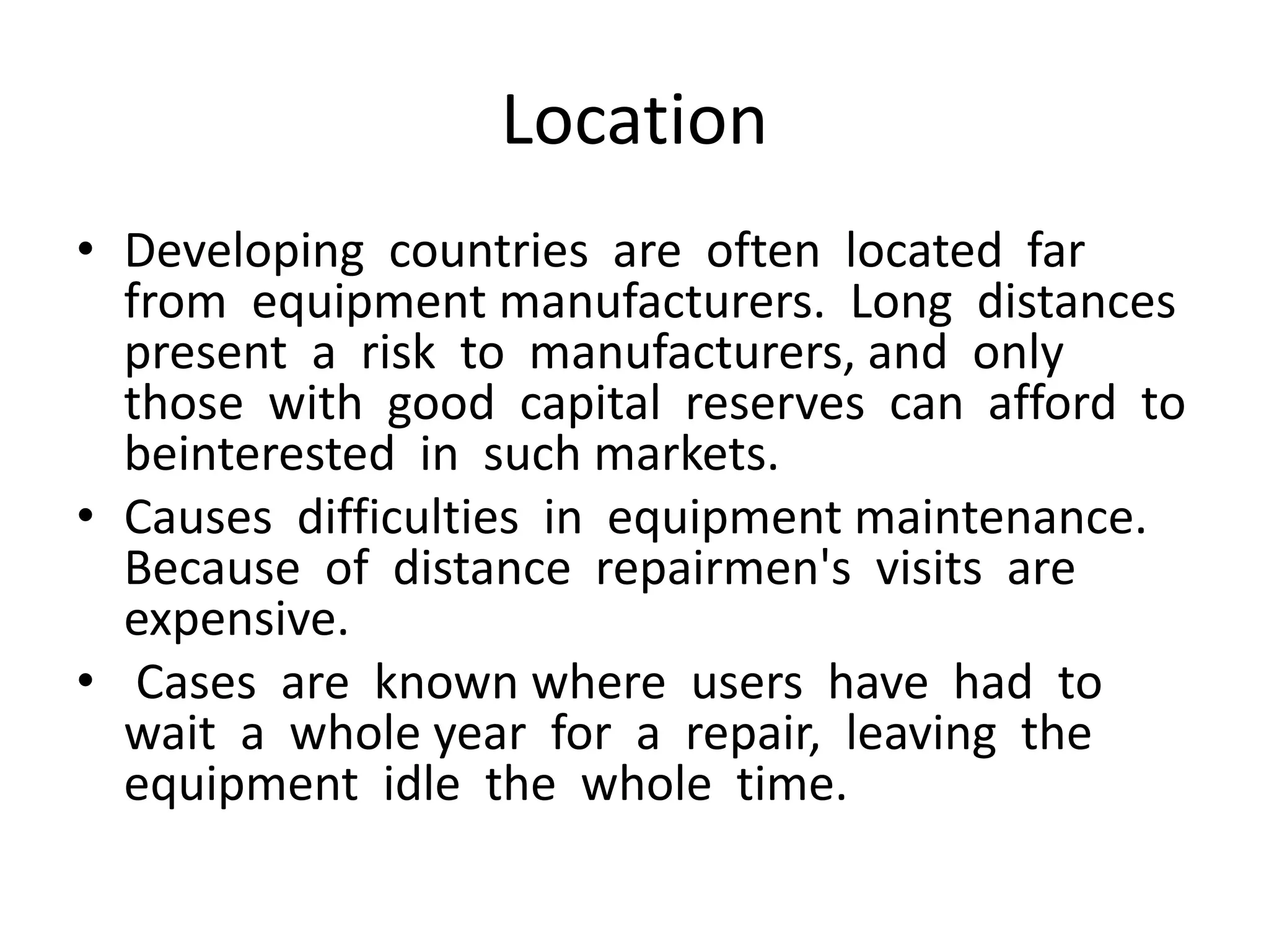 Location
• Developing countries are often located far
from equipment manufacturers. Long distances
present a risk to manufacturers, and only
those with good capital reserves can afford to
beinterested in such markets.
• Causes difficulties in equipment maintenance.
Because of distance repairmen's visits are
expensive.
• Cases are known where users have had to
wait a whole year for a repair, leaving the
equipment idle the whole time.
 
