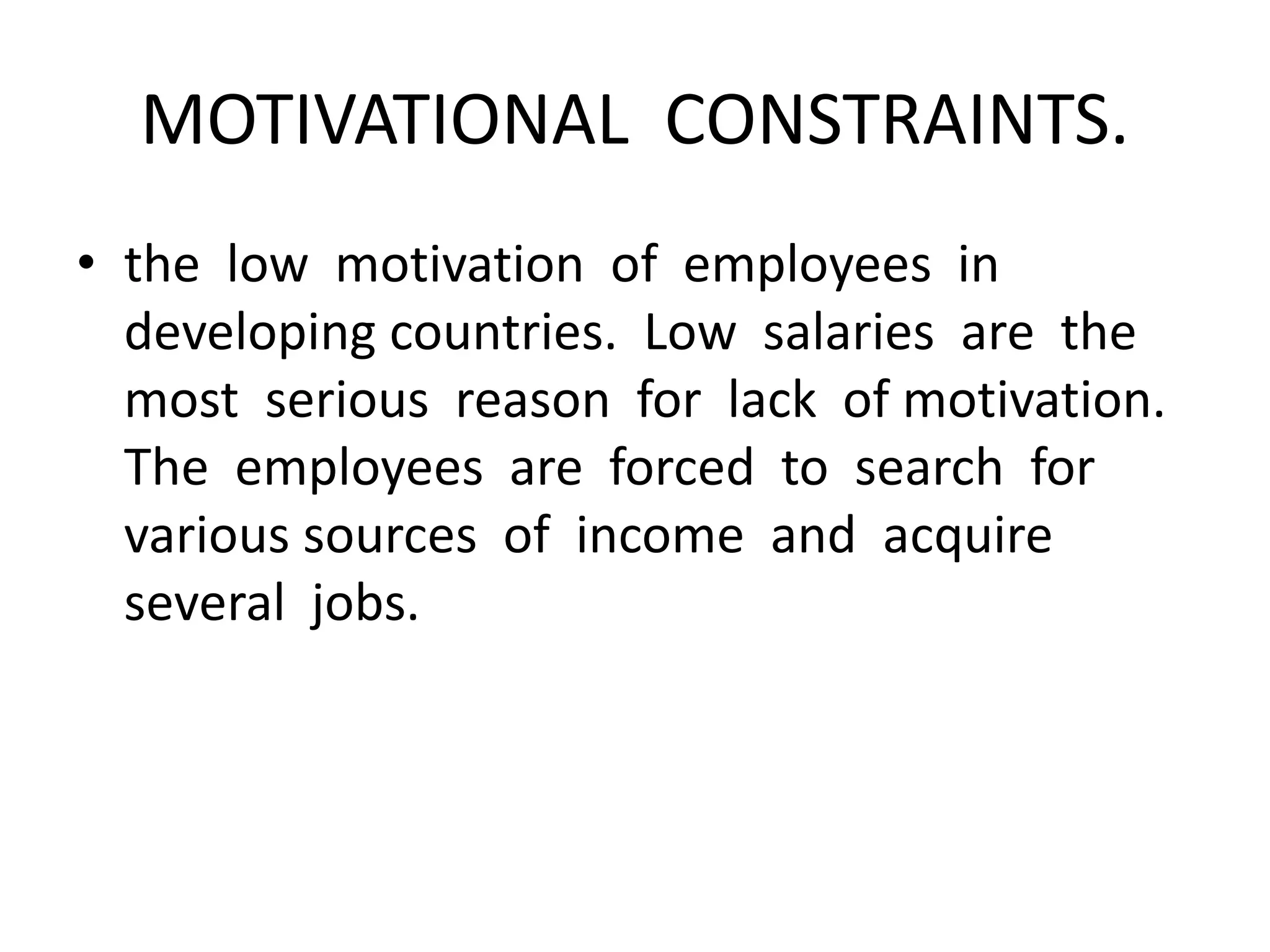 MOTIVATIONAL CONSTRAINTS.
• the low motivation of employees in
developing countries. Low salaries are the
most serious reason for lack of motivation.
The employees are forced to search for
various sources of income and acquire
several jobs.
 