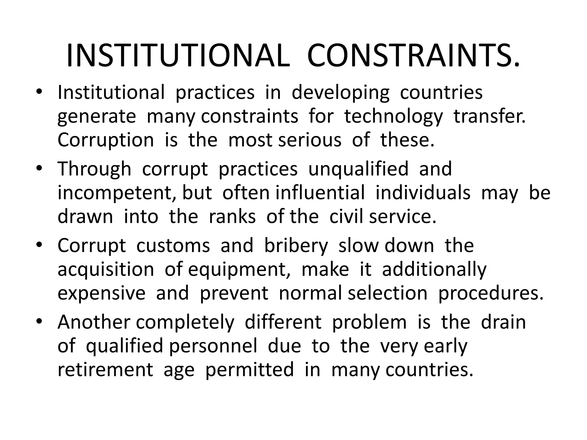 INSTITUTIONAL CONSTRAINTS.
• Institutional practices in developing countries
generate many constraints for technology transfer.
Corruption is the most serious of these.
• Through corrupt practices unqualified and
incompetent, but often influential individuals may be
drawn into the ranks of the civil service.
• Corrupt customs and bribery slow down the
acquisition of equipment, make it additionally
expensive and prevent normal selection procedures.
• Another completely different problem is the drain
of qualified personnel due to the very early
retirement age permitted in many countries.
 