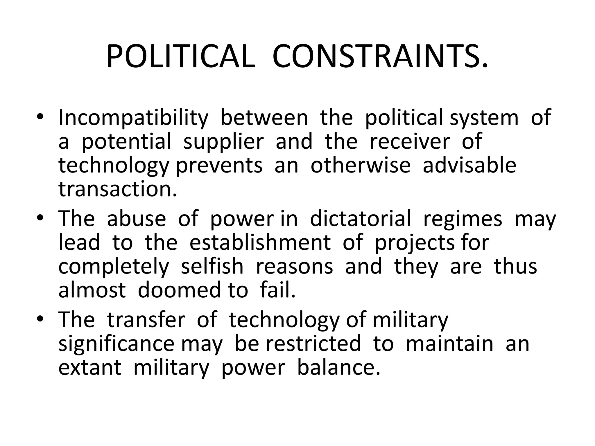 POLITICAL CONSTRAINTS.
• Incompatibility between the political system of
a potential supplier and the receiver of
technology prevents an otherwise advisable
transaction.
• The abuse of power in dictatorial regimes may
lead to the establishment of projects for
completely selfish reasons and they are thus
almost doomed to fail.
• The transfer of technology of military
significance may be restricted to maintain an
extant military power balance.
 