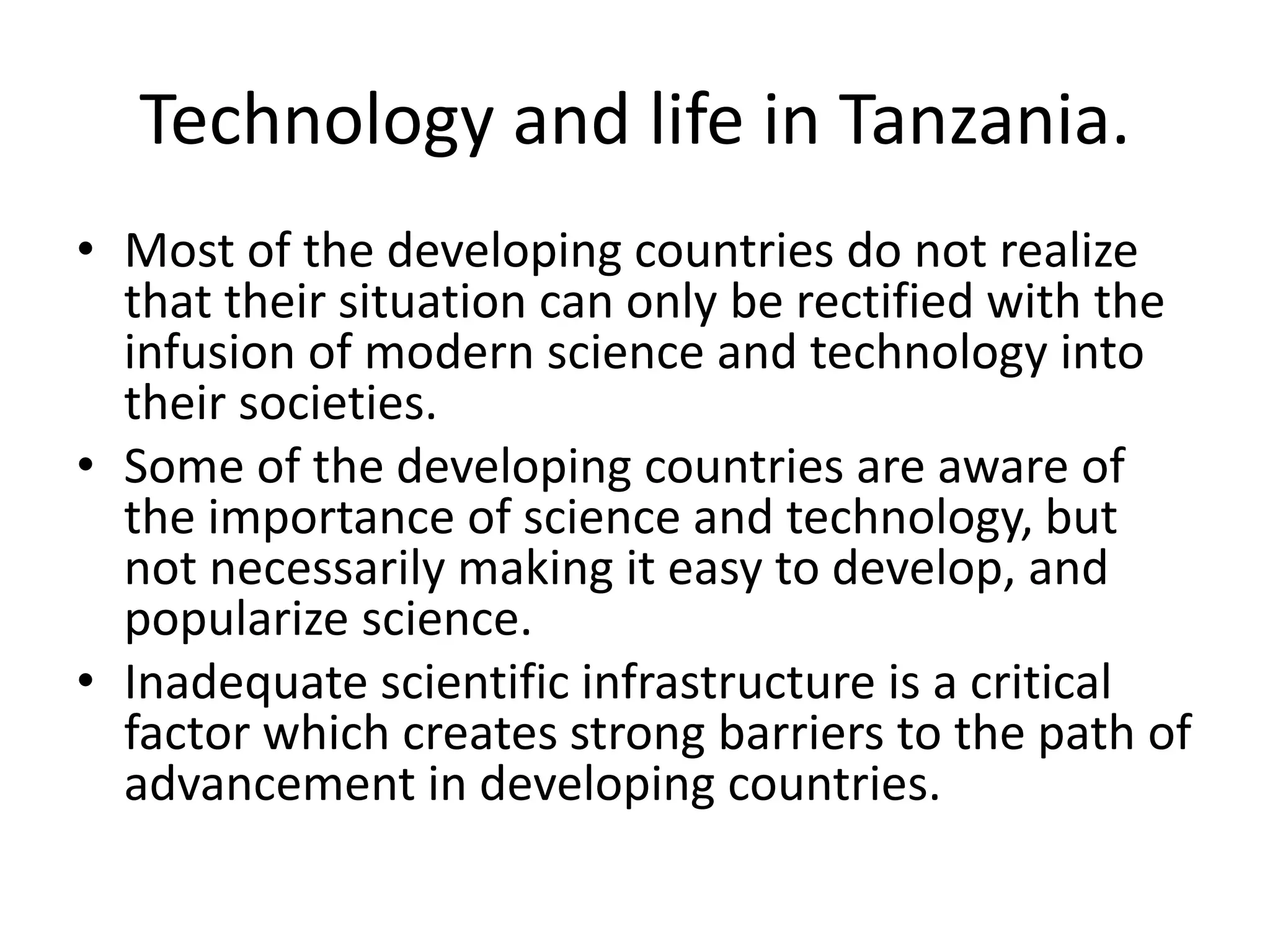 Technology and life in Tanzania.
• Most of the developing countries do not realize
that their situation can only be rectified with the
infusion of modern science and technology into
their societies.
• Some of the developing countries are aware of
the importance of science and technology, but
not necessarily making it easy to develop, and
popularize science.
• Inadequate scientific infrastructure is a critical
factor which creates strong barriers to the path of
advancement in developing countries.
 