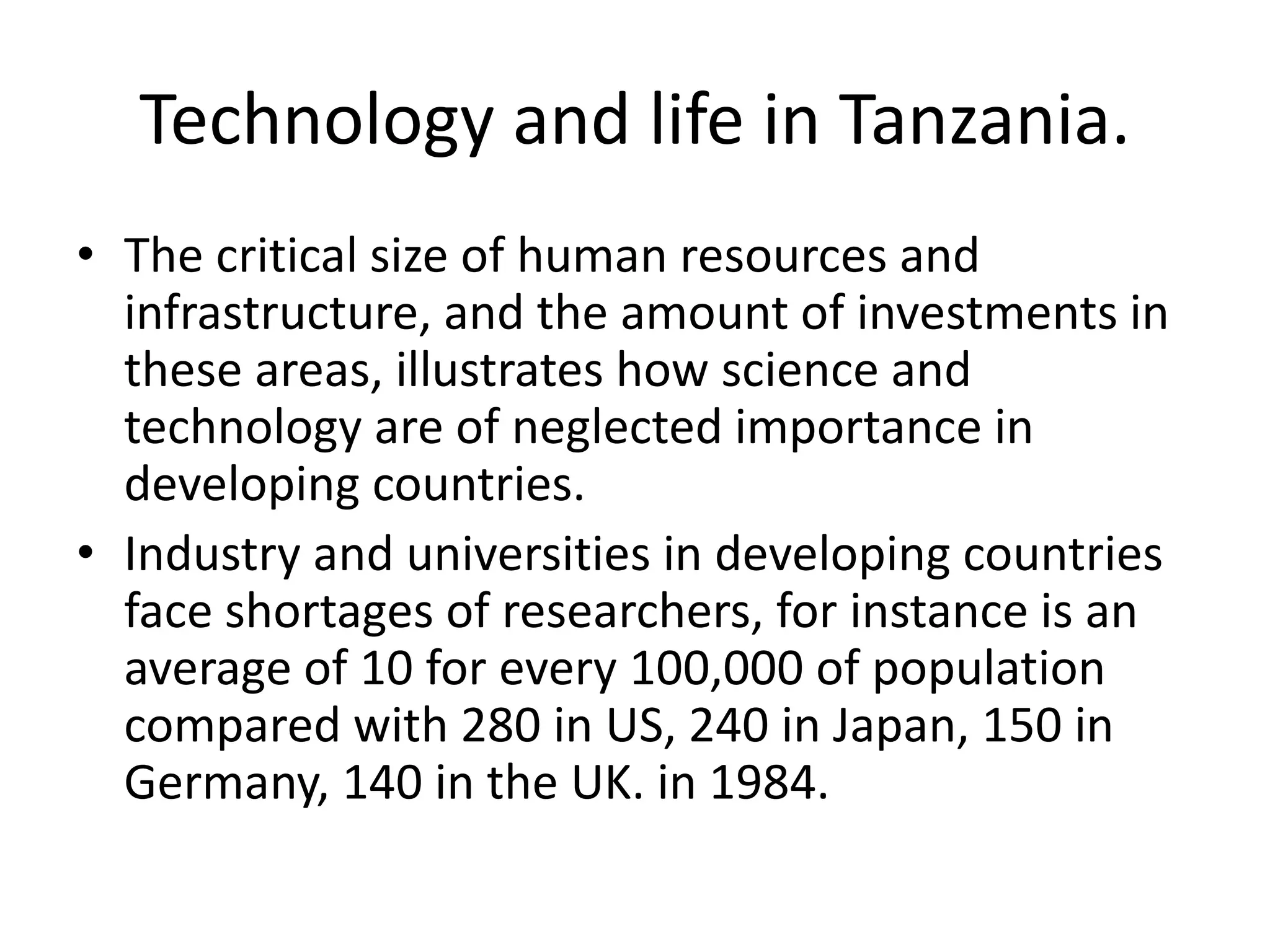 Technology and life in Tanzania.
• The critical size of human resources and
infrastructure, and the amount of investments in
these areas, illustrates how science and
technology are of neglected importance in
developing countries.
• Industry and universities in developing countries
face shortages of researchers, for instance is an
average of 10 for every 100,000 of population
compared with 280 in US, 240 in Japan, 150 in
Germany, 140 in the UK. in 1984.
 
