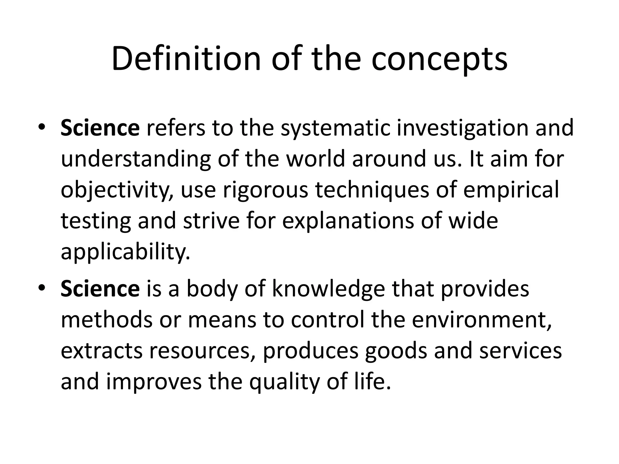 Definition of the concepts
• Science refers to the systematic investigation and
understanding of the world around us. It aim for
objectivity, use rigorous techniques of empirical
testing and strive for explanations of wide
applicability.
• Science is a body of knowledge that provides
methods or means to control the environment,
extracts resources, produces goods and services
and improves the quality of life.
 
