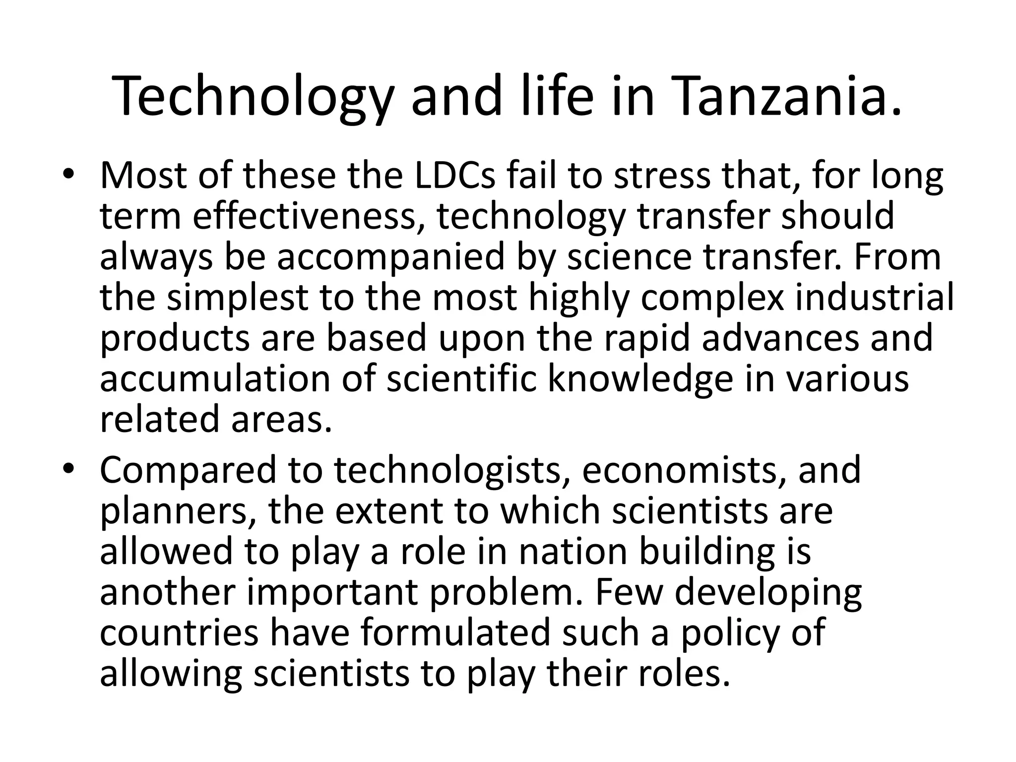 Technology and life in Tanzania.
• Most of these the LDCs fail to stress that, for long
term effectiveness, technology transfer should
always be accompanied by science transfer. From
the simplest to the most highly complex industrial
products are based upon the rapid advances and
accumulation of scientific knowledge in various
related areas.
• Compared to technologists, economists, and
planners, the extent to which scientists are
allowed to play a role in nation building is
another important problem. Few developing
countries have formulated such a policy of
allowing scientists to play their roles.
 