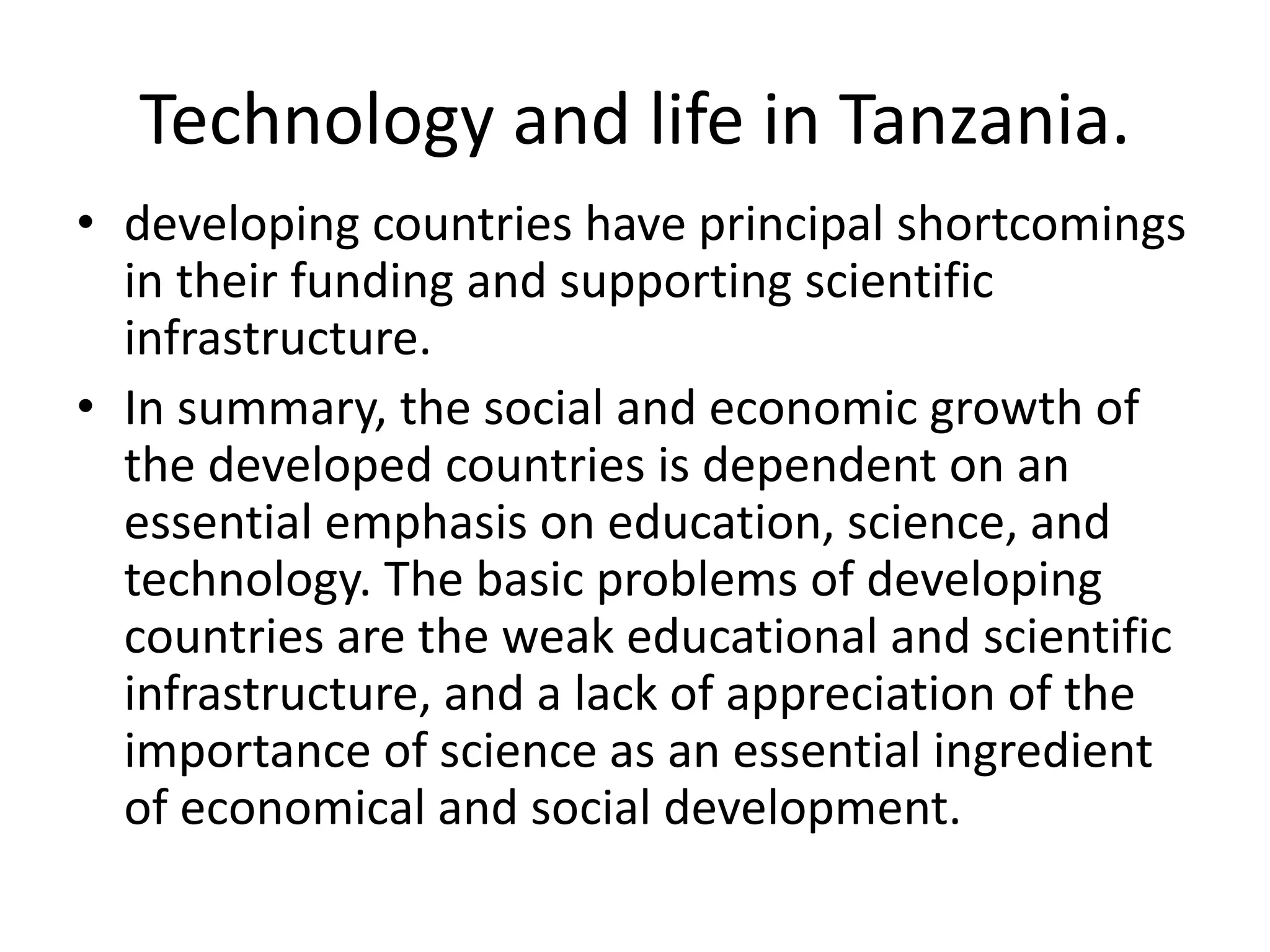 Technology and life in Tanzania.
• developing countries have principal shortcomings
in their funding and supporting scientific
infrastructure.
• In summary, the social and economic growth of
the developed countries is dependent on an
essential emphasis on education, science, and
technology. The basic problems of developing
countries are the weak educational and scientific
infrastructure, and a lack of appreciation of the
importance of science as an essential ingredient
of economical and social development.
 