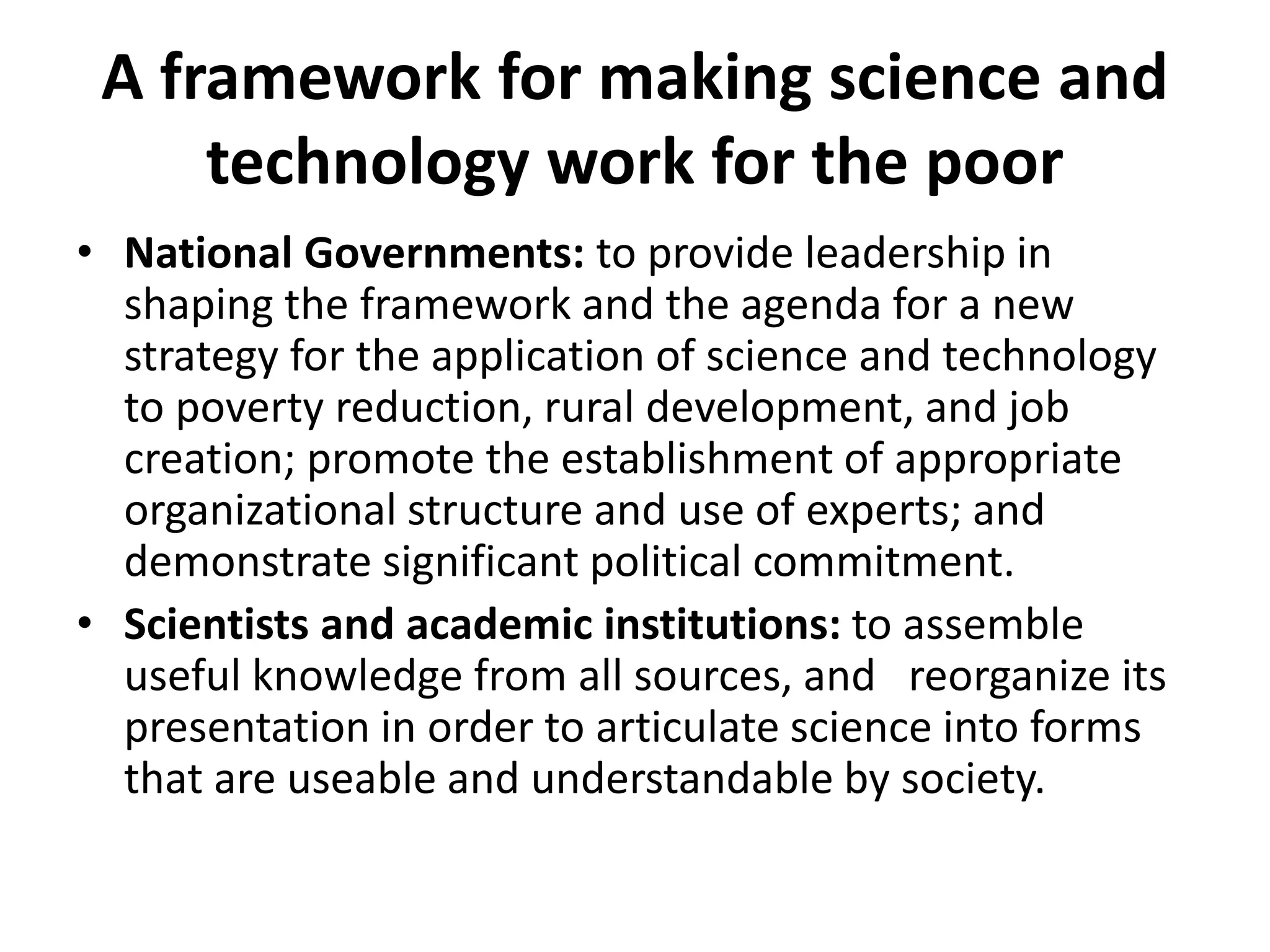 A framework for making science and
technology work for the poor
• National Governments: to provide leadership in
shaping the framework and the agenda for a new
strategy for the application of science and technology
to poverty reduction, rural development, and job
creation; promote the establishment of appropriate
organizational structure and use of experts; and
demonstrate significant political commitment.
• Scientists and academic institutions: to assemble
useful knowledge from all sources, and reorganize its
presentation in order to articulate science into forms
that are useable and understandable by society.
 