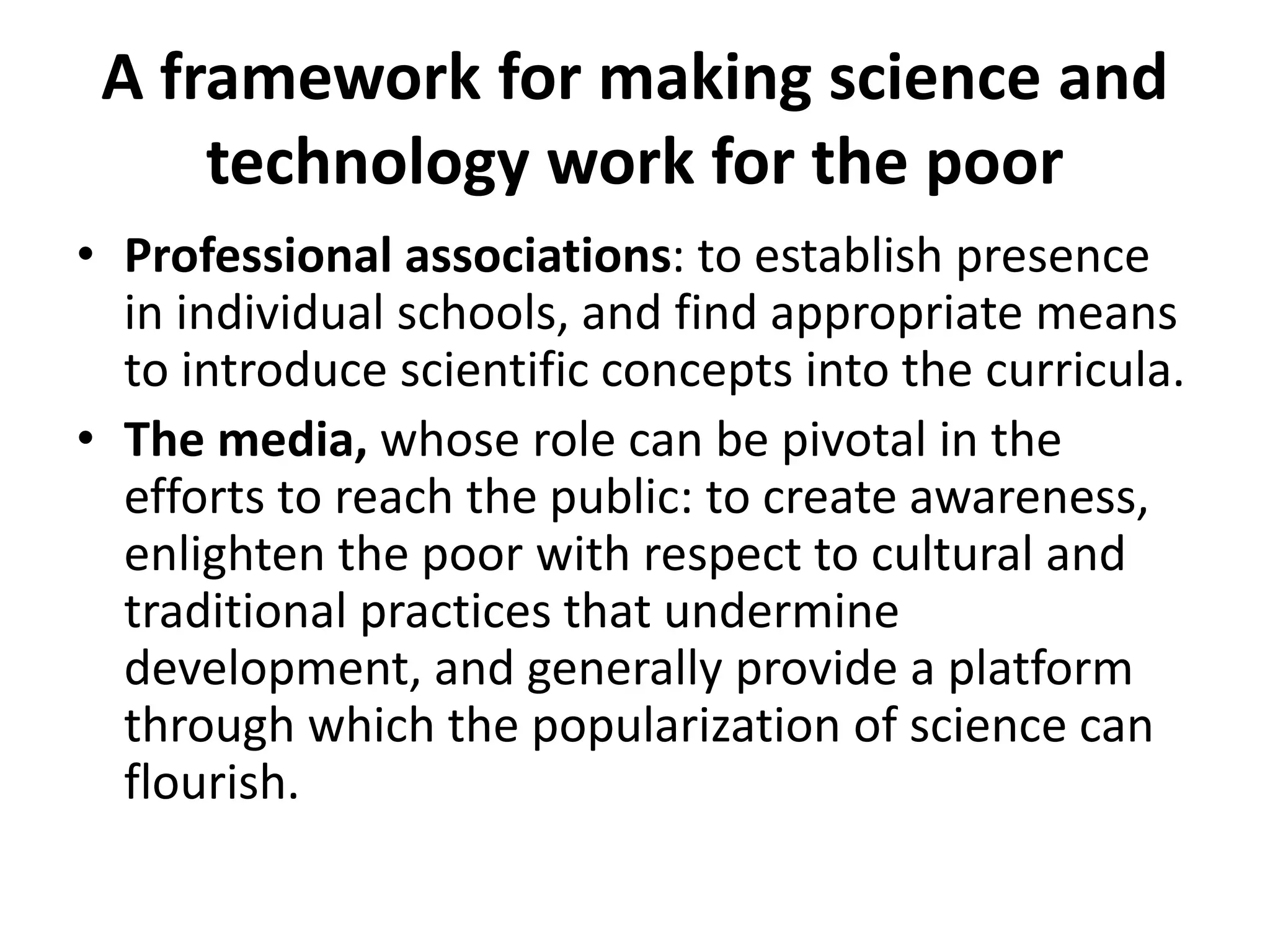 A framework for making science and
technology work for the poor
• Professional associations: to establish presence
in individual schools, and find appropriate means
to introduce scientific concepts into the curricula.
• The media, whose role can be pivotal in the
efforts to reach the public: to create awareness,
enlighten the poor with respect to cultural and
traditional practices that undermine
development, and generally provide a platform
through which the popularization of science can
flourish.
 