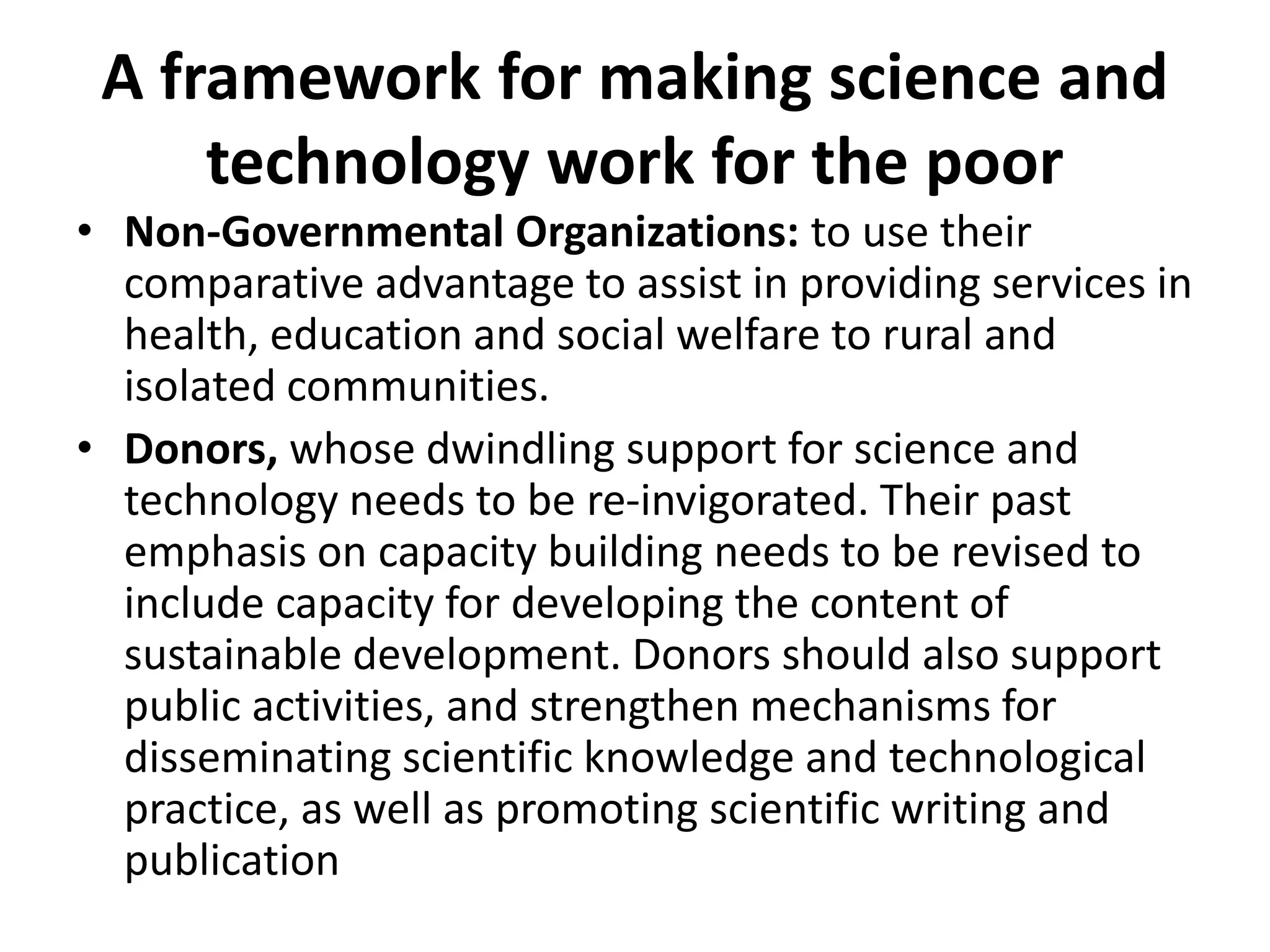 A framework for making science and
technology work for the poor
• Non-Governmental Organizations: to use their
comparative advantage to assist in providing services in
health, education and social welfare to rural and
isolated communities.
• Donors, whose dwindling support for science and
technology needs to be re-invigorated. Their past
emphasis on capacity building needs to be revised to
include capacity for developing the content of
sustainable development. Donors should also support
public activities, and strengthen mechanisms for
disseminating scientific knowledge and technological
practice, as well as promoting scientific writing and
publication
 