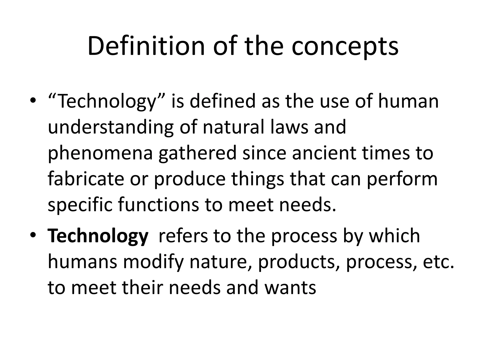 Definition of the concepts
• “Technology” is defined as the use of human
understanding of natural laws and
phenomena gathered since ancient times to
fabricate or produce things that can perform
specific functions to meet needs.
• Technology refers to the process by which
humans modify nature, products, process, etc.
to meet their needs and wants
 