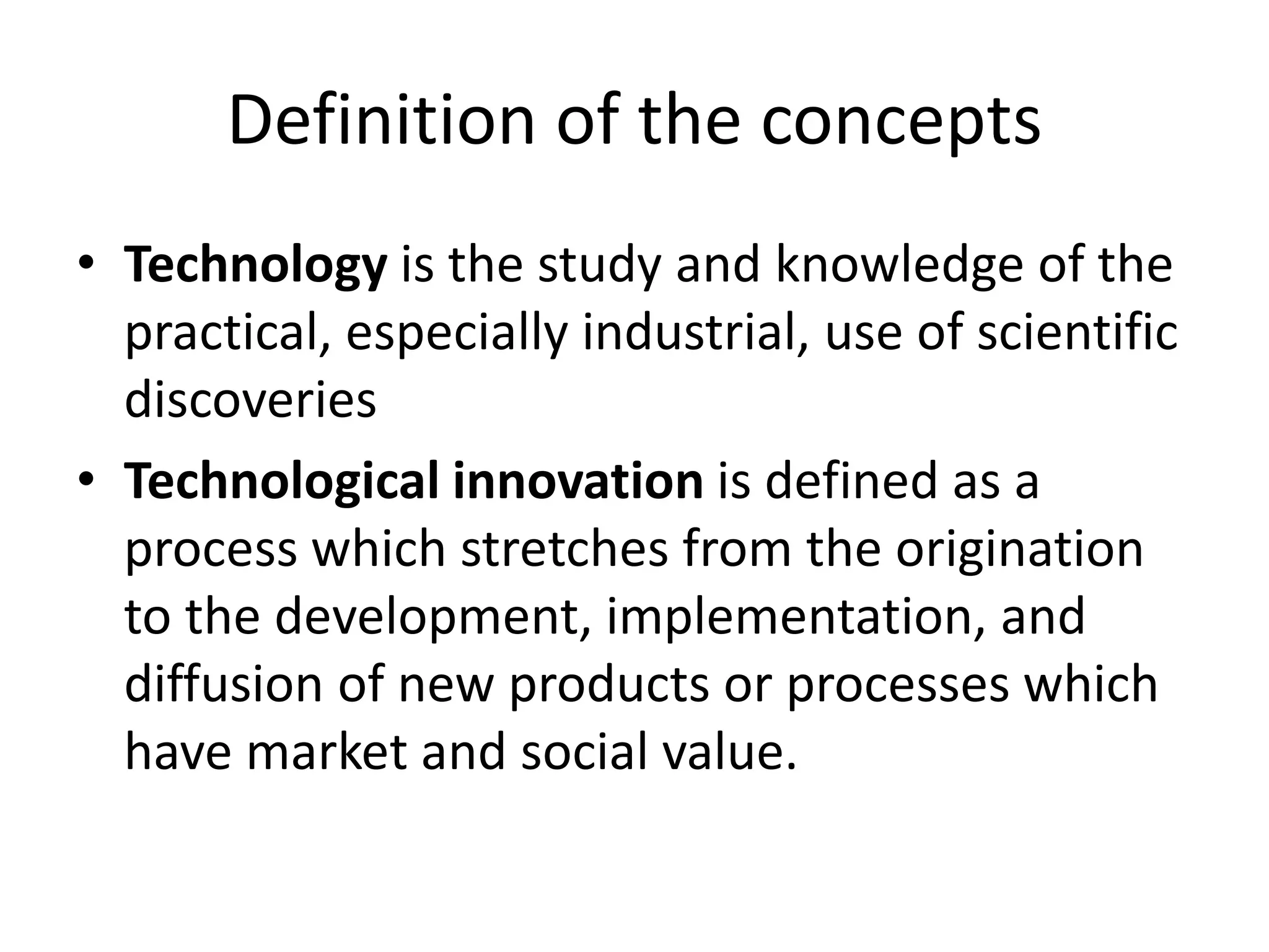 Definition of the concepts
• Technology is the study and knowledge of the
practical, especially industrial, use of scientific
discoveries
• Technological innovation is defined as a
process which stretches from the origination
to the development, implementation, and
diffusion of new products or processes which
have market and social value.
 