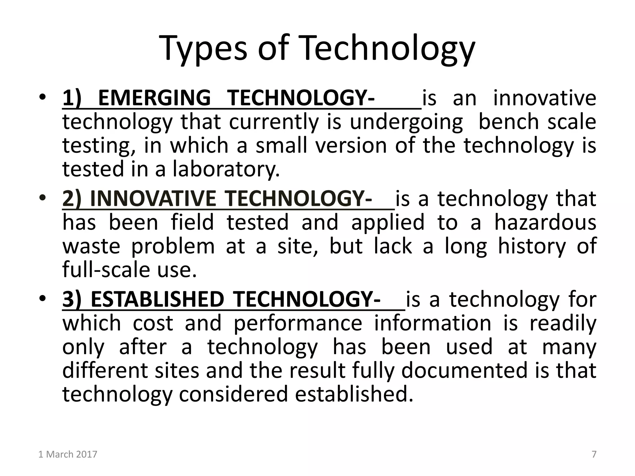 Types of Technology
1 March 2017 7
• 1) EMERGING TECHNOLOGY- is an innovative
technology that currently is undergoing bench scale
testing, in which a small version of the technology is
tested in a laboratory.
• 2) INNOVATIVE TECHNOLOGY- is a technology that
has been field tested and applied to a hazardous
waste problem at a site, but lack a long history of
full-scale use.
• 3) ESTABLISHED TECHNOLOGY- is a technology for
which cost and performance information is readily
only after a technology has been used at many
different sites and the result fully documented is that
technology considered established.
 