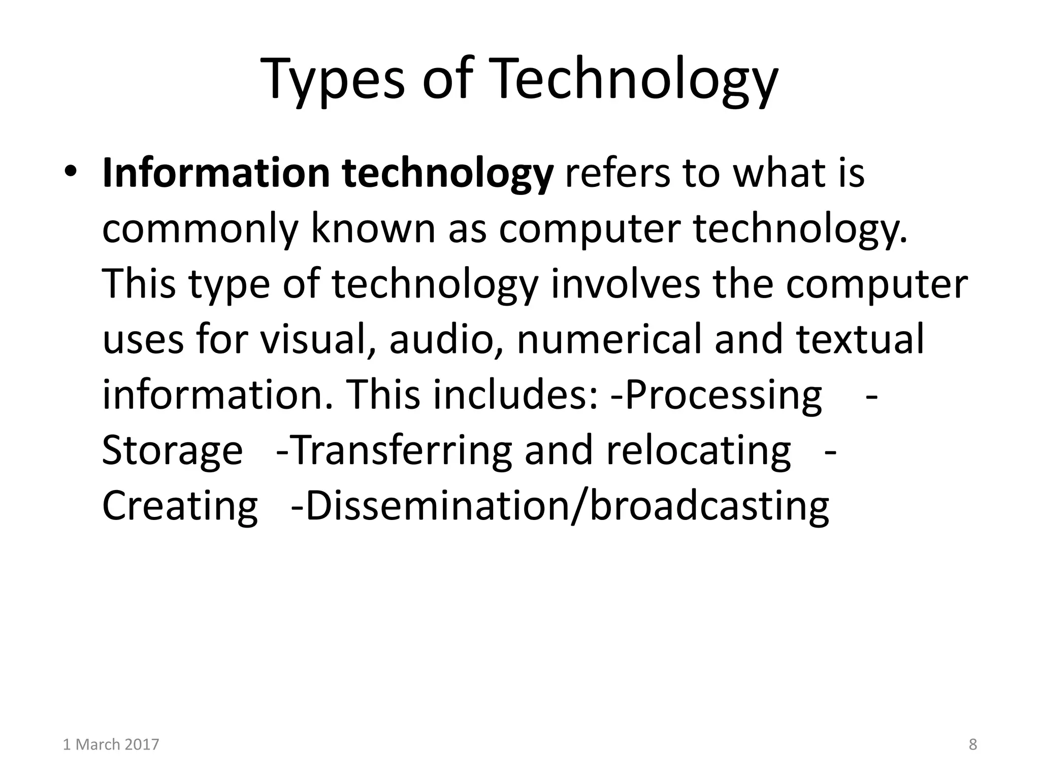 Types of Technology
1 March 2017 8
• Information technology refers to what is
commonly known as computer technology.
This type of technology involves the computer
uses for visual, audio, numerical and textual
information. This includes: -Processing -
Storage -Transferring and relocating -
Creating -Dissemination/broadcasting
 