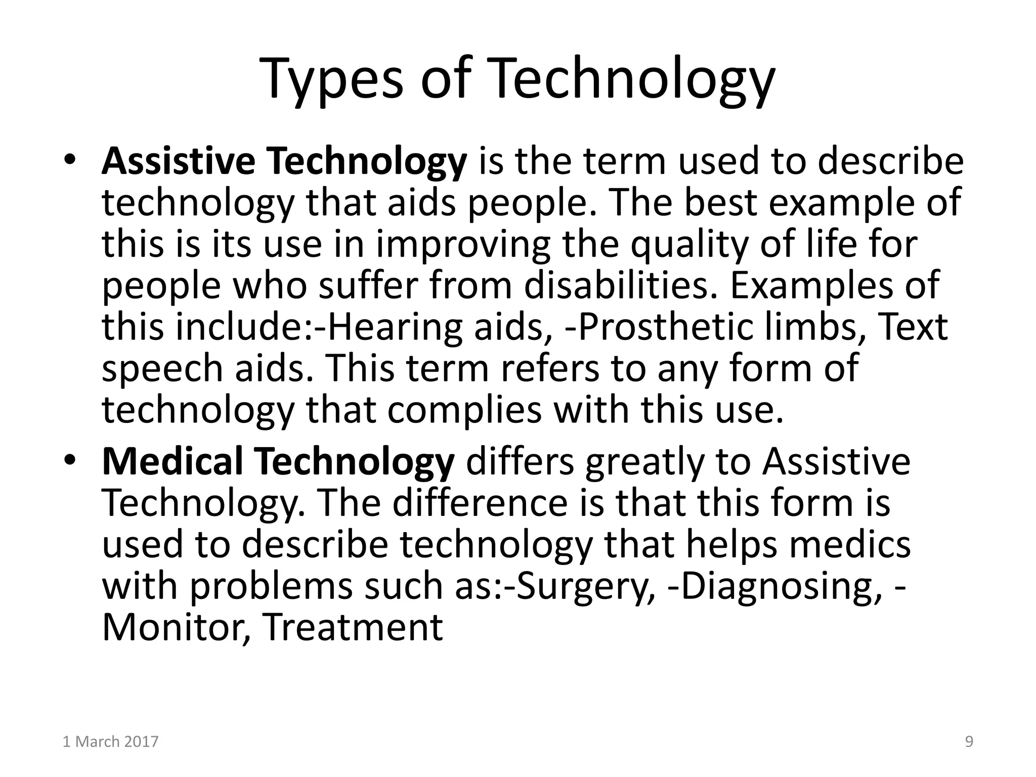 Types of Technology
1 March 2017 9
• Assistive Technology is the term used to describe
technology that aids people. The best example of
this is its use in improving the quality of life for
people who suffer from disabilities. Examples of
this include:-Hearing aids, -Prosthetic limbs, Text
speech aids. This term refers to any form of
technology that complies with this use.
• Medical Technology differs greatly to Assistive
Technology. The difference is that this form is
used to describe technology that helps medics
with problems such as:-Surgery, -Diagnosing, -
Monitor, Treatment
 