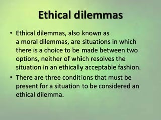 Ethical dilemmas
• Ethical dilemmas, also known as
a moral dilemmas, are situations in which
there is a choice to be made between two
options, neither of which resolves the
situation in an ethically acceptable fashion.
• There are three conditions that must be
present for a situation to be considered an
ethical dilemma.
 