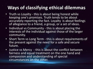 Ways of classifying ethical dilemmas
• Truth vs Loyalty - this is about being honest while
keeping one's promises. Truth tends to be about
accurately reporting the fact. Loyalty is about feelings
of allegiance to a friend, a group, or a set of ideas.
• Individual vs Community - this is about placing the
interests of the individual against those of the larger
community.
• Short Term vs Long Term - this is about requirements of
the present against the need for a safe and secure
future.
• Justice vs Mercy - this is about the conflict between
fairness and equal treatment on the one hand and
compassion and understanding of special
circumstances on the other.
 